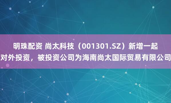 明珠配资 尚太科技（001301.SZ）新增一起对外投资，被投资公司为海南尚太国际贸易有限公司