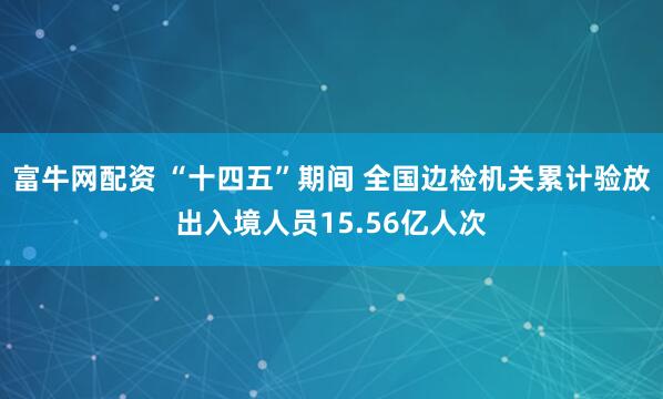 富牛网配资 “十四五”期间 全国边检机关累计验放出入境人员15.56亿人次