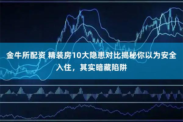 金牛所配资 精装房10大隐患对比揭秘你以为安全入住，其实暗藏陷阱