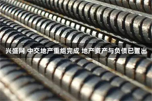 兴盛网 中交地产重组完成 地产资产与负债已置出
