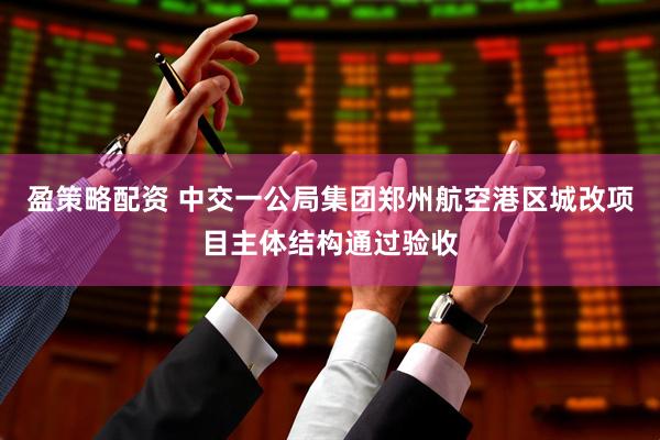 盈策略配资 中交一公局集团郑州航空港区城改项目主体结构通过验收