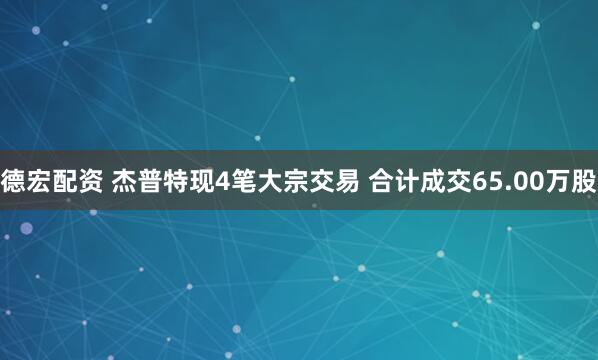 德宏配资 杰普特现4笔大宗交易 合计成交65.00万股