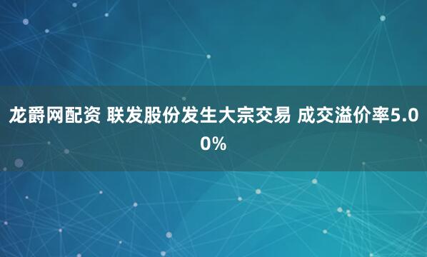 龙爵网配资 联发股份发生大宗交易 成交溢价率5.00%