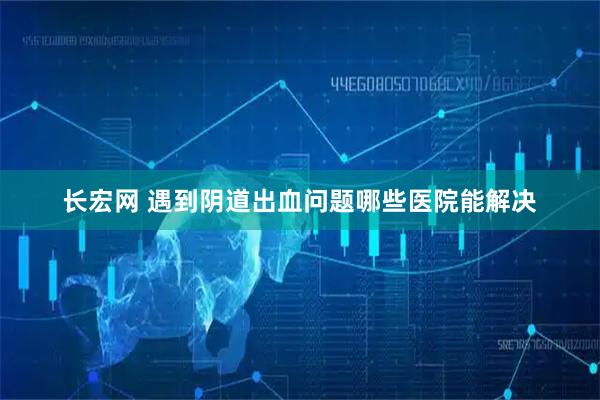 长宏网 遇到阴道出血问题哪些医院能解决