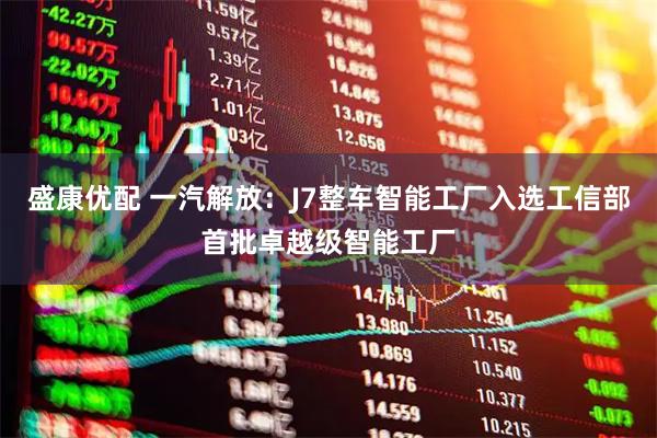 盛康优配 一汽解放：J7整车智能工厂入选工信部首批卓越级智能工厂