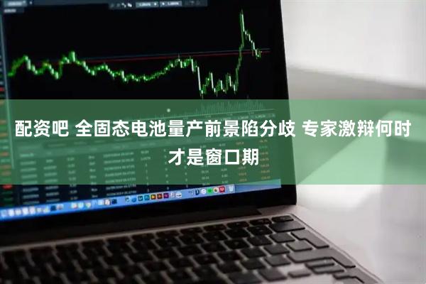 配资吧 全固态电池量产前景陷分歧 专家激辩何时才是窗口期