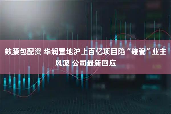 鼓腰包配资 华润置地沪上百亿项目陷“碰瓷”业主风波 公司最新回应