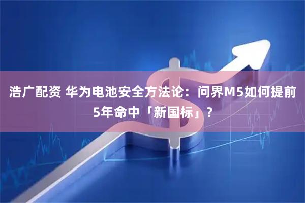 浩广配资 华为电池安全方法论：问界M5如何提前5年命中「新国标」?