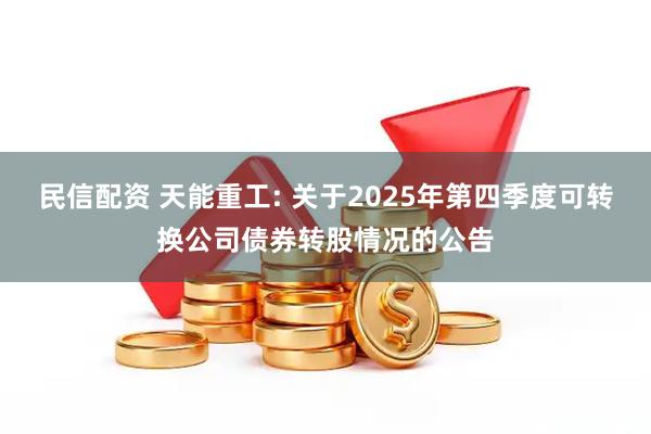 民信配资 天能重工: 关于2025年第四季度可转换公司债券转股情况的公告
