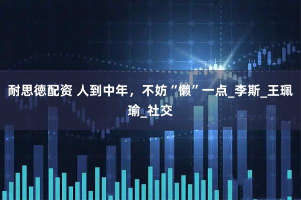 耐思徳配资 人到中年，不妨“懒”一点_李斯_王珮瑜_社交