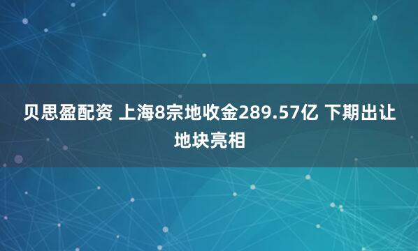 贝思盈配资 上海8宗地收金289.57亿 下期出让地块亮相