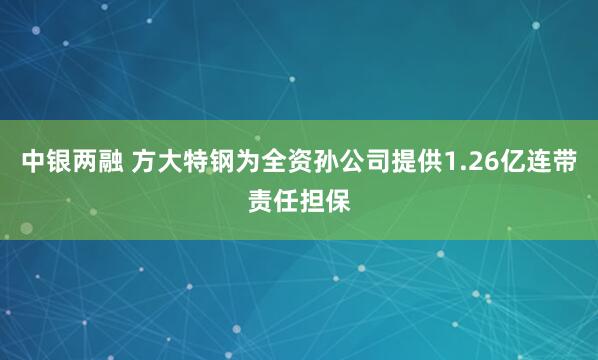 中银两融 方大特钢为全资孙公司提供1.26亿连带责任担保