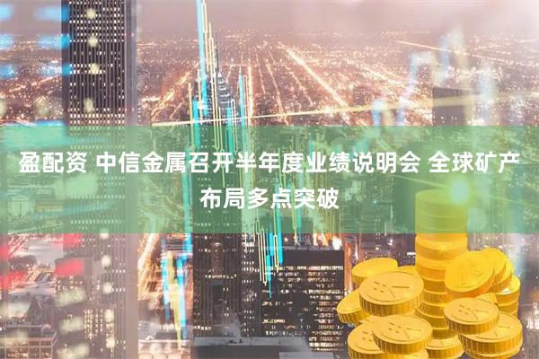盈配资 中信金属召开半年度业绩说明会 全球矿产布局多点突破