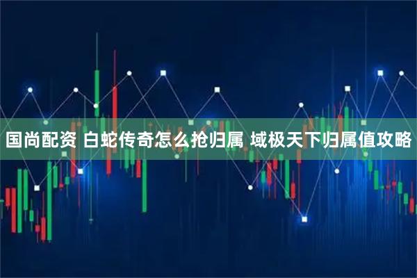 国尚配资 白蛇传奇怎么抢归属 域极天下归属值攻略