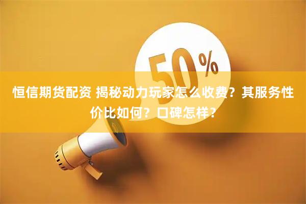 恒信期货配资 揭秘动力玩家怎么收费？其服务性价比如何？口碑怎样？