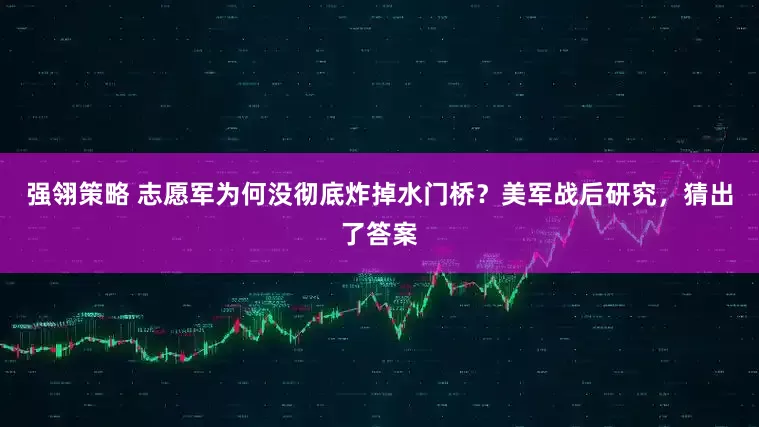 强翎策略 志愿军为何没彻底炸掉水门桥？美军战后研究，猜出了答案