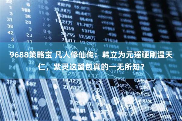 9688策略宝 凡人修仙传：韩立为元瑶硬刚温天仁，紫灵这醋包真的一无所知？