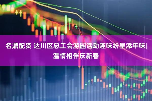名鼎配资 达川区总工会游园活动趣味纷呈添年味|温情相伴庆新春