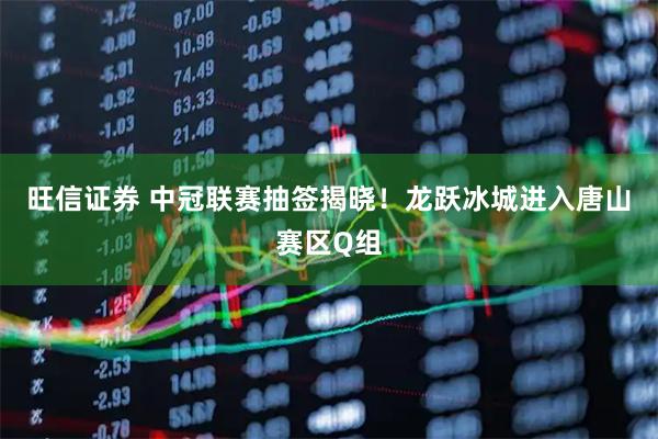旺信证券 中冠联赛抽签揭晓！龙跃冰城进入唐山赛区Q组