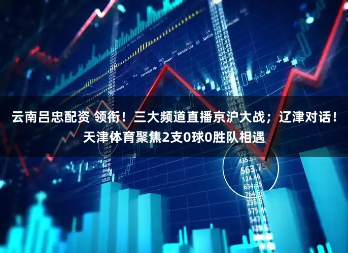 云南吕忠配资 领衔！三大频道直播京沪大战；辽津对话！天津体育聚焦2支0球0胜队相遇