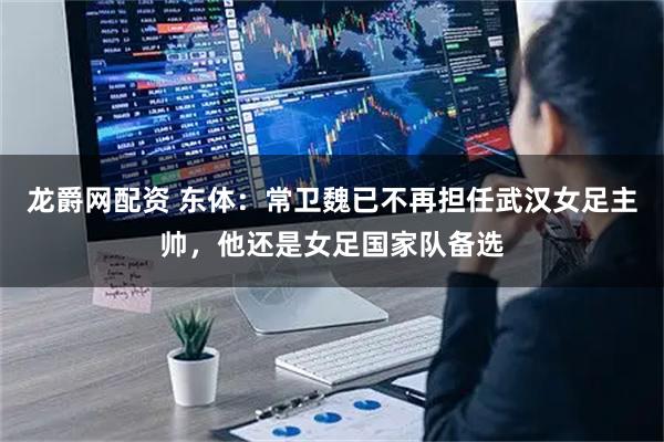 龙爵网配资 东体：常卫魏已不再担任武汉女足主帅，他还是女足国家队备选